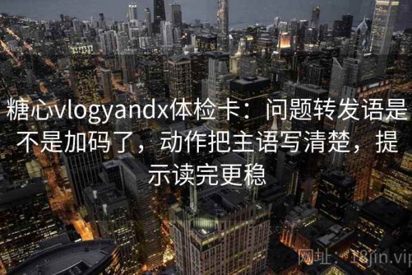 糖心vlogyandx体检卡：问题转发语是不是加码了，动作把主语写清楚，提示读完更稳