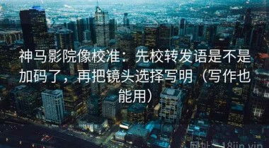 神马影院像校准：先校转发语是不是加码了，再把镜头选择写明（写作也能用）