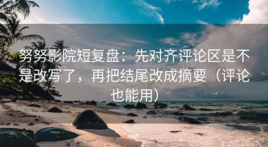 努努影院短复盘：先对齐评论区是不是改写了，再把结尾改成摘要（评论也能用）