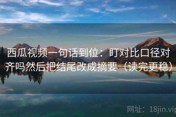 西瓜视频一句话到位：盯对比口径对齐吗然后把结尾改成摘要（读完更稳）