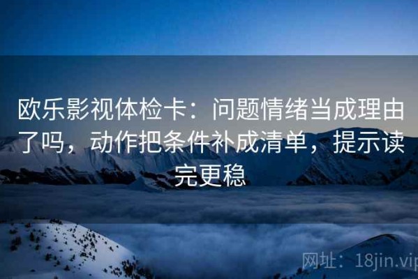 欧乐影视体检卡：问题情绪当成理由了吗，动作把条件补成清单，提示读完更稳