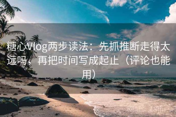 糖心Vlog两步读法：先抓推断走得太远吗，再把时间写成起止（评论也能用）