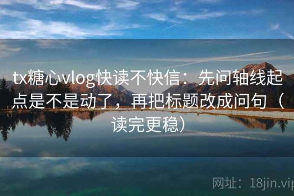 tx糖心vlog快读不快信：先问轴线起点是不是动了，再把标题改成问句（读完更稳）