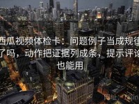 西瓜视频体检卡：问题例子当成规律了吗，动作把证据列成条，提示评论也能用