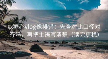 tx糖心vlog像排错：先查对比口径对齐吗，再把主语写清楚（读完更稳）