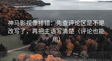 神马影视像排错：先查评论区是不是改写了，再把主语写清楚（评论也能用）