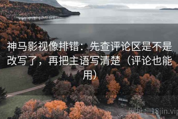 神马影视像排错：先查评论区是不是改写了，再把主语写清楚（评论也能用）
