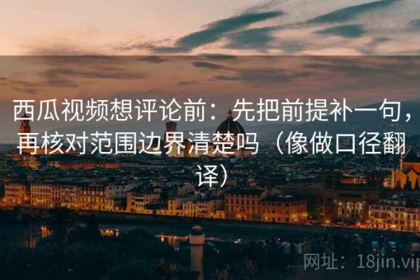 西瓜视频想评论前：先把前提补一句，再核对范围边界清楚吗（像做口径翻译）