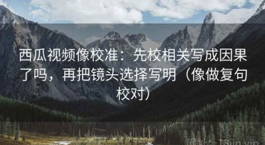 西瓜视频像校准：先校相关写成因果了吗，再把镜头选择写明（像做复句校对）