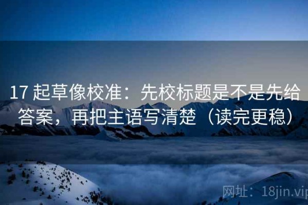 17 起草像校准：先校标题是不是先给答案，再把主语写清楚（读完更稳）