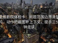 星辰影院体检卡：问题范围边界清楚吗，动作把截图补上下文，提示三分钟走读