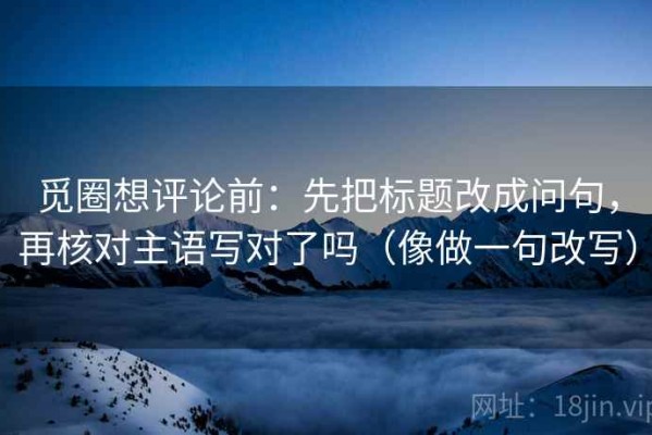 觅圈想评论前：先把标题改成问句，再核对主语写对了吗（像做一句改写）
