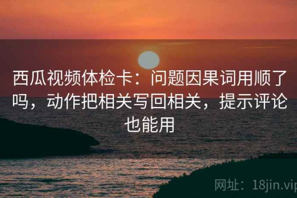 西瓜视频体检卡：问题因果词用顺了吗，动作把相关写回相关，提示评论也能用
