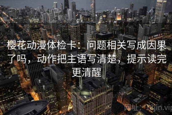 樱花动漫体检卡：问题相关写成因果了吗，动作把主语写清楚，提示读完更清醒