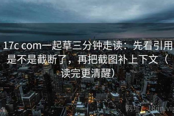 17c com一起草三分钟走读：先看引用是不是截断了，再把截图补上下文（读完更清醒）