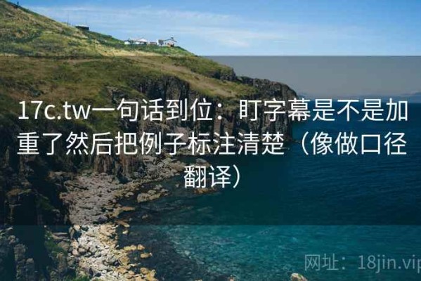 17c.tw一句话到位：盯字幕是不是加重了然后把例子标注清楚（像做口径翻译）