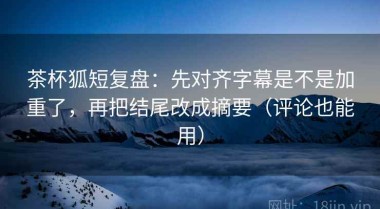 茶杯狐短复盘：先对齐字幕是不是加重了，再把结尾改成摘要（评论也能用）