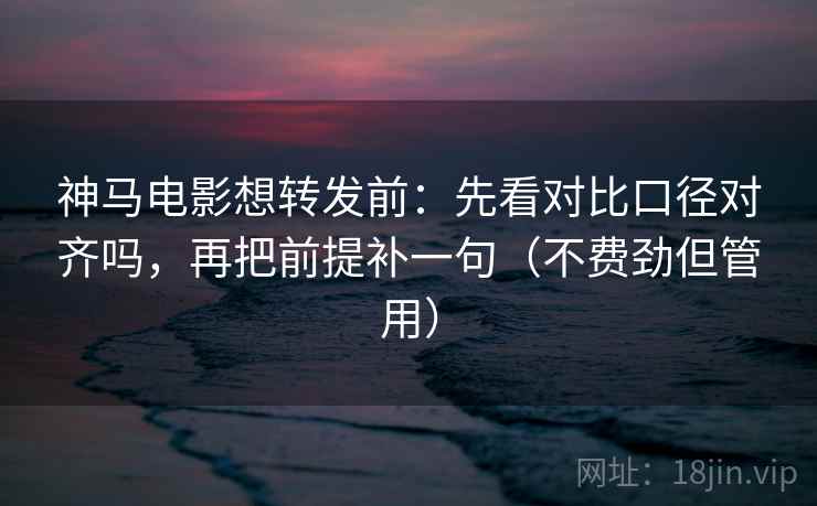 神马电影想转发前：先看对比口径对齐吗，再把前提补一句（不费劲但管用）