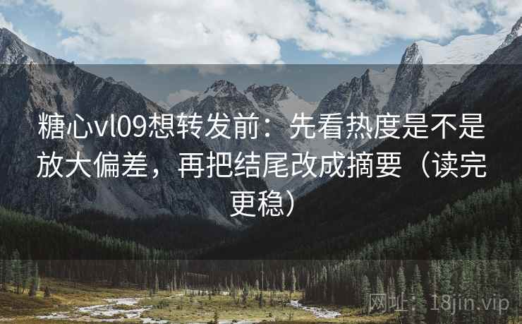 糖心vl09想转发前：先看热度是不是放大偏差，再把结尾改成摘要（读完更稳）
