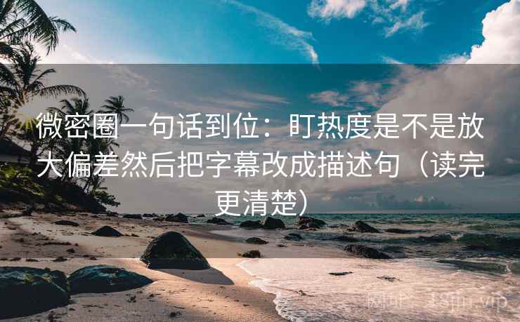 微密圈一句话到位：盯热度是不是放大偏差然后把字幕改成描述句（读完更清楚）