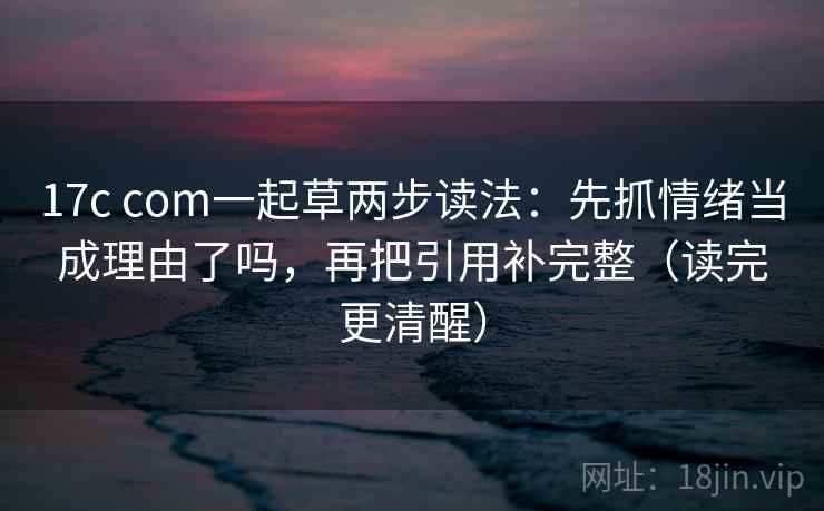 17c com一起草两步读法：先抓情绪当成理由了吗，再把引用补完整（读完更清醒）