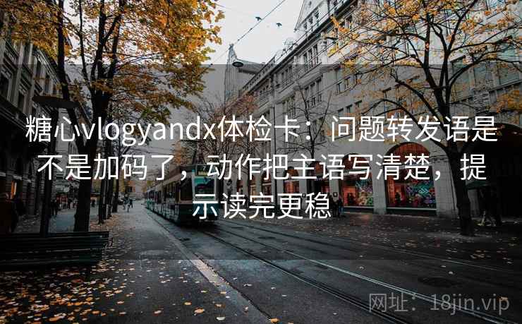 糖心vlogyandx体检卡：问题转发语是不是加码了，动作把主语写清楚，提示读完更稳