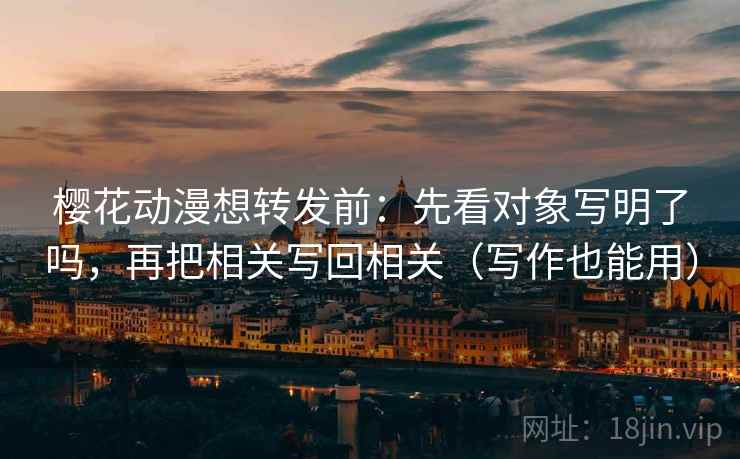 樱花动漫想转发前：先看对象写明了吗，再把相关写回相关（写作也能用）