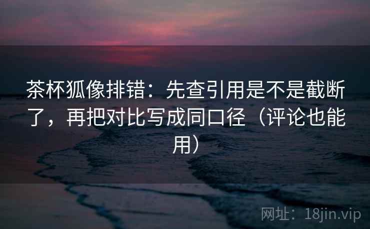 茶杯狐像排错：先查引用是不是截断了，再把对比写成同口径（评论也能用）