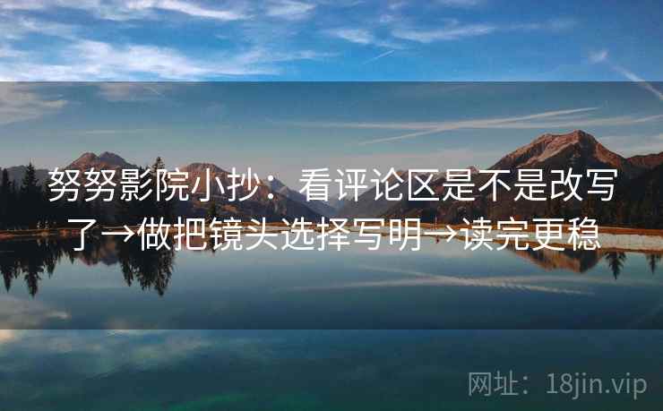 努努影院小抄：看评论区是不是改写了→做把镜头选择写明→读完更稳