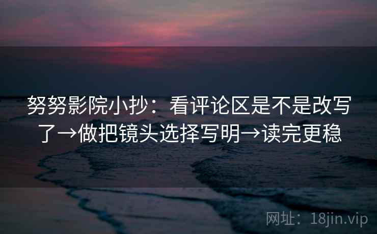 努努影院小抄：看评论区是不是改写了→做把镜头选择写明→读完更稳