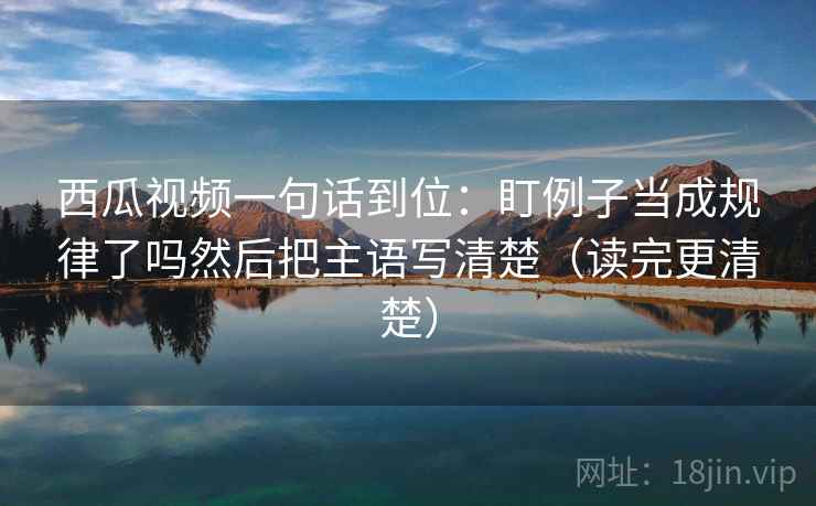 西瓜视频一句话到位：盯例子当成规律了吗然后把主语写清楚（读完更清楚）