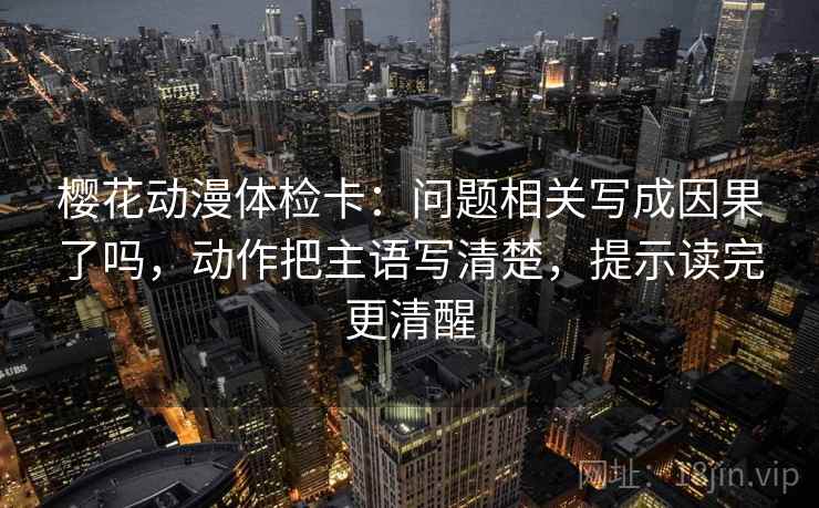 樱花动漫体检卡：问题相关写成因果了吗，动作把主语写清楚，提示读完更清醒