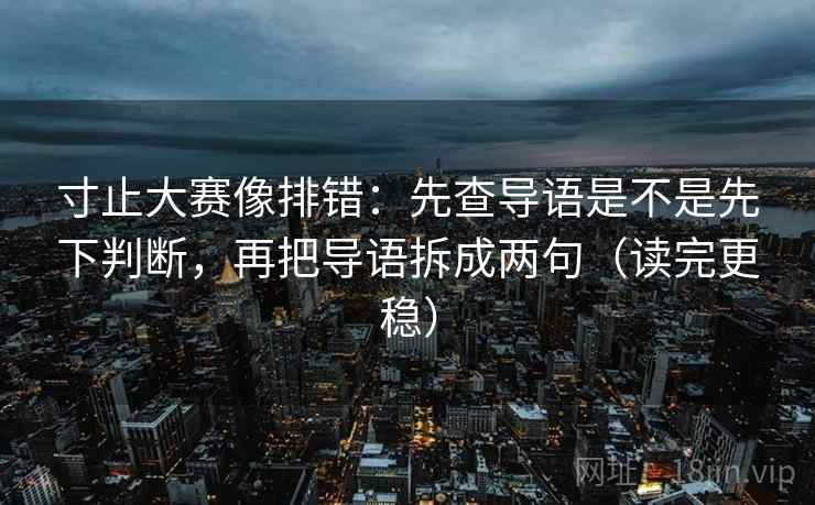 寸止大赛像排错：先查导语是不是先下判断，再把导语拆成两句（读完更稳）