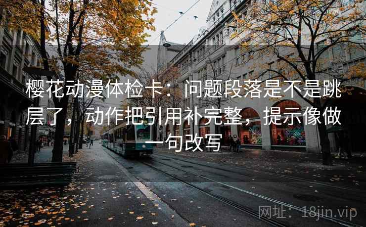 樱花动漫体检卡：问题段落是不是跳层了，动作把引用补完整，提示像做一句改写