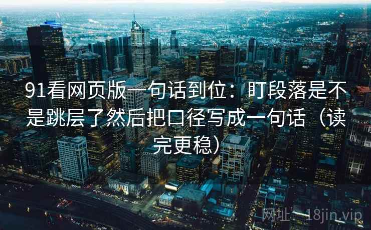 91看网页版一句话到位：盯段落是不是跳层了然后把口径写成一句话（读完更稳）