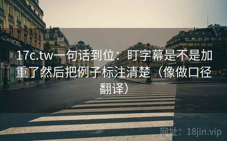 17c.tw一句话到位：盯字幕是不是加重了然后把例子标注清楚（像做口径翻译）