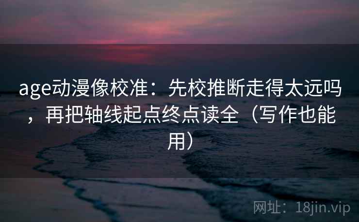 age动漫像校准：先校推断走得太远吗，再把轴线起点终点读全（写作也能用）