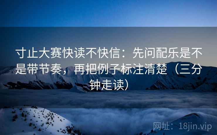 寸止大赛快读不快信：先问配乐是不是带节奏，再把例子标注清楚（三分钟走读）