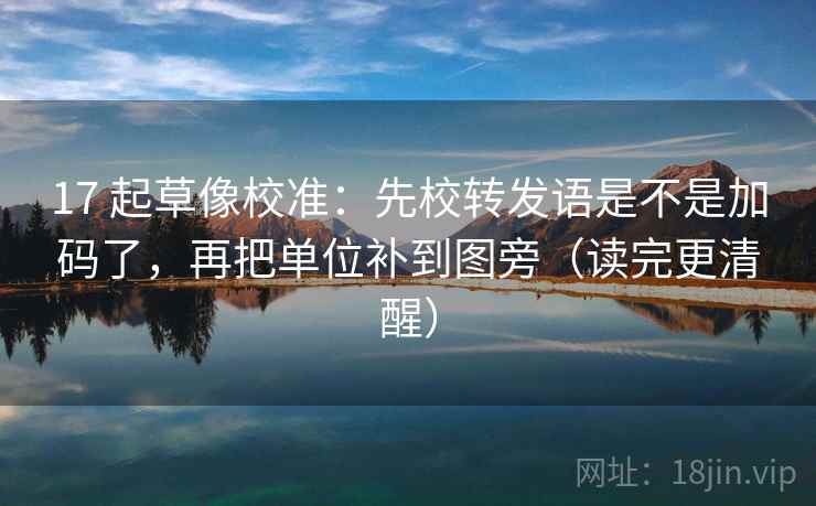 17 起草像校准：先校转发语是不是加码了，再把单位补到图旁（读完更清醒）