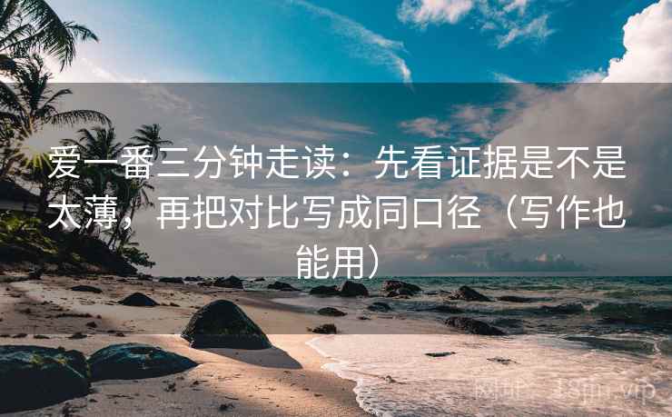 爱一番三分钟走读：先看证据是不是太薄，再把对比写成同口径（写作也能用）