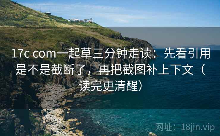 17c com一起草三分钟走读:先看引用是不是截断了,再把截图补上下文(读完更清醒) 17c com一起草三分钟走读:先看引用是不是截断了,再把截图补上下文(读完更清醒)