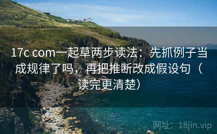 17c com一起草两步读法:先抓例子当成规律了吗,再把推断改成假设句(读完更清楚) 17c com一起草两步读法:先抓例子当成规律了吗,再把推断改成假设句(读完更清楚)
