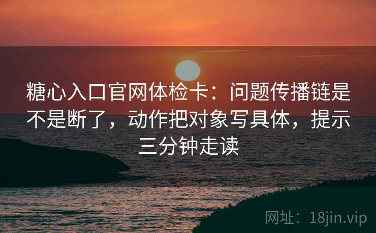 糖心入口官网体检卡:问题传播链是不是断了,动作把对象写具体,提示三分钟走读 糖心入口官网体检卡:问题传播链是不是断了,动作把对象写具体,提示三分钟走读
