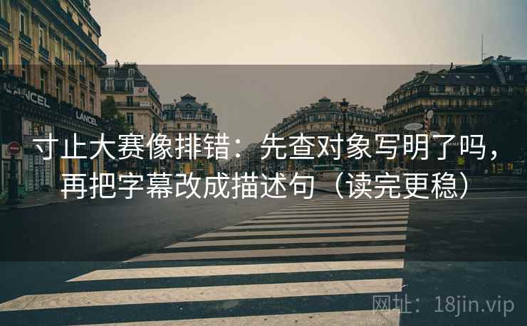 寸止大赛像排错:先查对象写明了吗,再把字幕改成描述句(读完更稳) 寸止大赛像排错:先查对象写明了吗,再把字幕改成描述句(读完更稳)