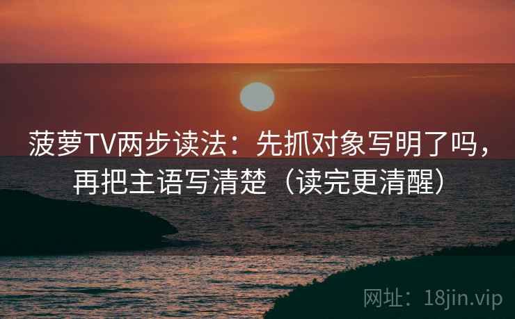 菠萝TV两步读法:先抓对象写明了吗,再把主语写清楚(读完更清醒) 菠萝TV两步读法:先抓对象写明了吗,再把主语写清楚(读完更清醒)