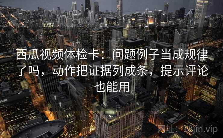 西瓜视频体检卡：问题例子当成规律了吗，动作把证据列成条，提示评论也能用