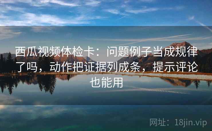 西瓜视频体检卡：问题例子当成规律了吗，动作把证据列成条，提示评论也能用