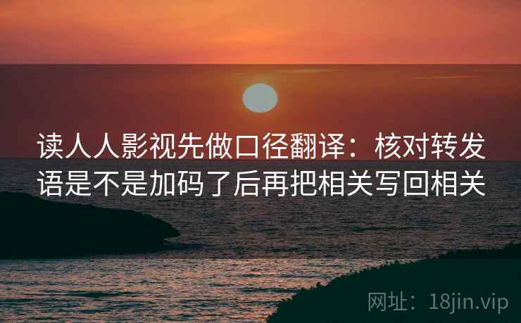 读人人影视先做口径翻译:核对转发语是不是加码了后再把相关写回相关 读人人影视先做口径翻译:核对转发语是不是加码了后再把相关写回相关