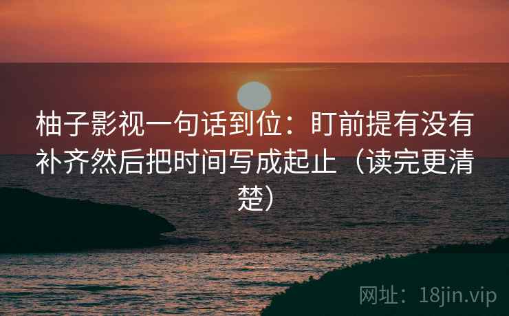 柚子影视一句话到位:盯前提有没有补齐然后把时间写成起止(读完更清楚) 柚子影视一句话到位:盯前提有没有补齐然后把时间写成起止(读完更清楚)