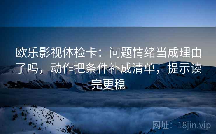 欧乐影视体检卡:问题情绪当成理由了吗,动作把条件补成清单,提示读完更稳 欧乐影视体检卡:问题情绪当成理由了吗,动作把条件补成清单,提示读完更稳